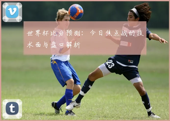 世界杯比分预测：今日焦点战的技术面与盘口解析