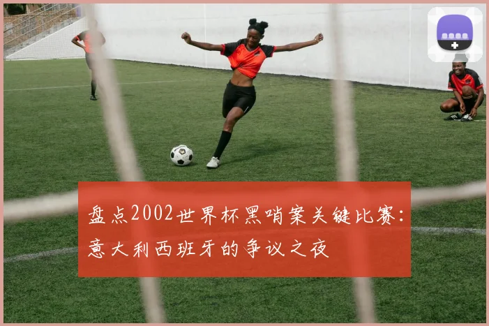 盘点2002世界杯黑哨案关键比赛：意大利西班牙的争议之夜