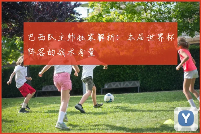 巴西队主帅独家解析：本届世界杯阵容的战术考量